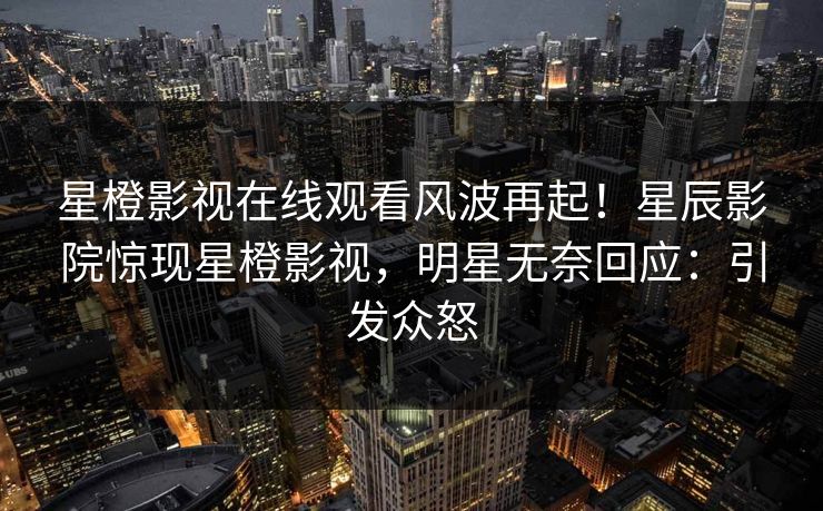 星橙影视在线观看风波再起！星辰影院惊现星橙影视，明星无奈回应：引发众怒