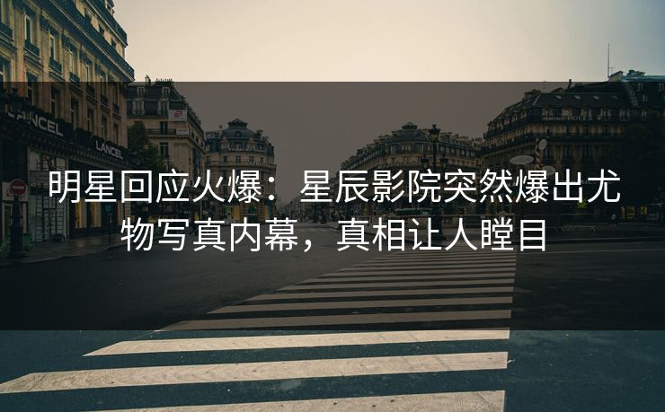 明星回应火爆：星辰影院突然爆出尤物写真内幕，真相让人瞠目