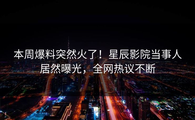 本周爆料突然火了！星辰影院当事人居然曝光，全网热议不断