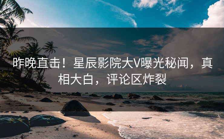 昨晚直击！星辰影院大V曝光秘闻，真相大白，评论区炸裂