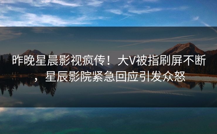昨晚星晨影视疯传！大V被指刷屏不断，星辰影院紧急回应引发众怒