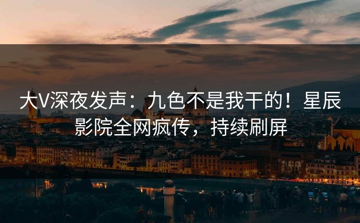 大V深夜发声：九色不是我干的！星辰影院全网疯传，持续刷屏