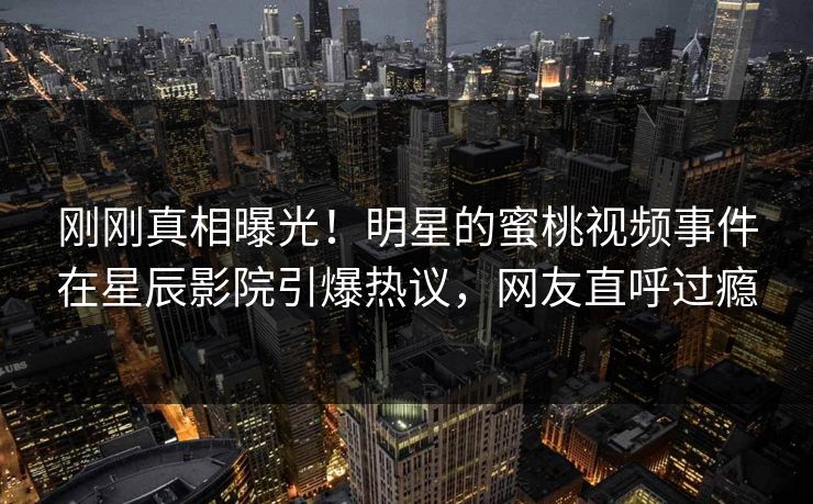 刚刚真相曝光！明星的蜜桃视频事件在星辰影院引爆热议，网友直呼过瘾