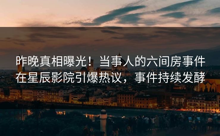 昨晚真相曝光！当事人的六间房事件在星辰影院引爆热议，事件持续发酵