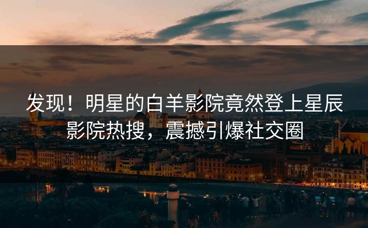 发现！明星的白羊影院竟然登上星辰影院热搜，震撼引爆社交圈