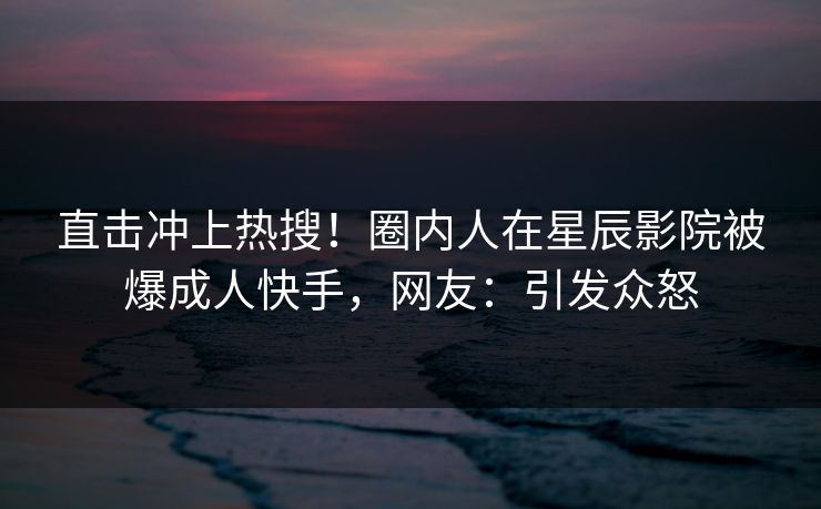 直击冲上热搜！圈内人在星辰影院被爆成人快手，网友：引发众怒