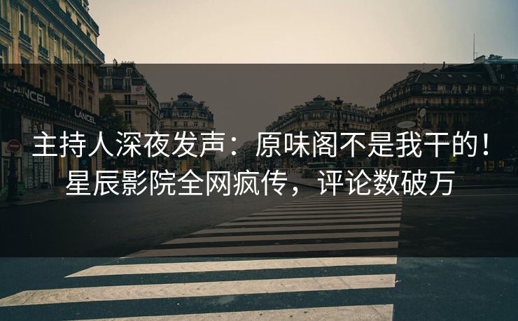 主持人深夜发声:原味阁不是我干的!星辰影院全网疯传,评论数破万