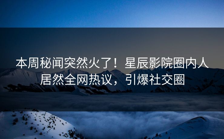 本周秘闻突然火了！星辰影院圈内人居然全网热议，引爆社交圈