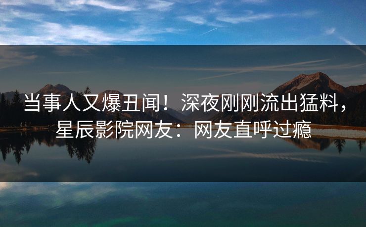 当事人又爆丑闻！深夜刚刚流出猛料，星辰影院网友：网友直呼过瘾