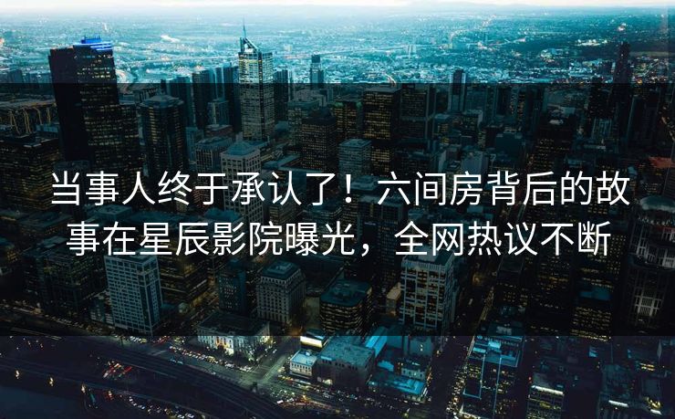当事人终于承认了！六间房背后的故事在星辰影院曝光，全网热议不断