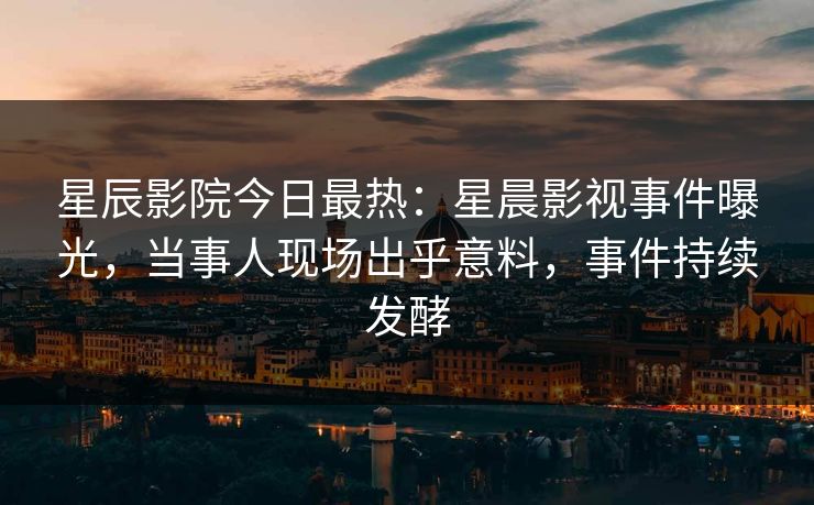 星辰影院今日最热：星晨影视事件曝光，当事人现场出乎意料，事件持续发酵