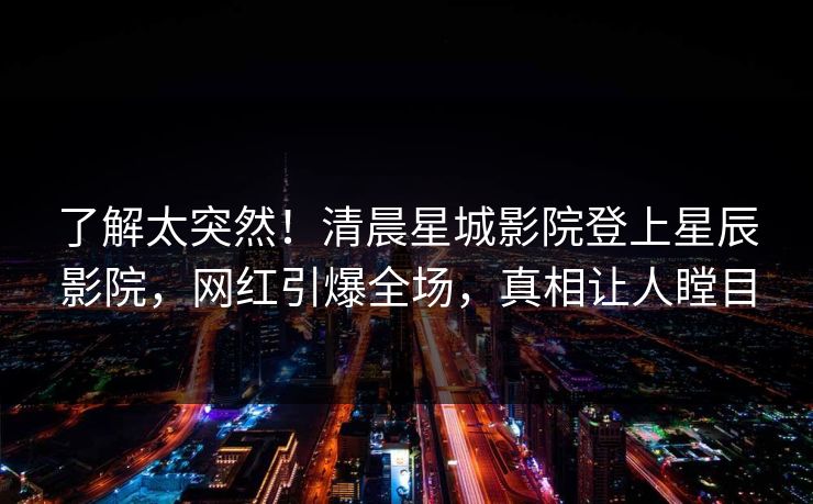 了解太突然！清晨星城影院登上星辰影院，网红引爆全场，真相让人瞠目