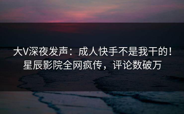 大V深夜发声：成人快手不是我干的！星辰影院全网疯传，评论数破万