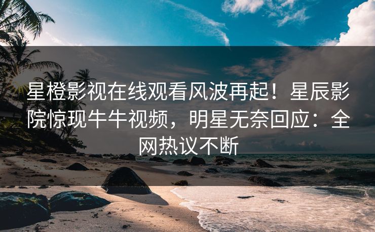 星橙影视在线观看风波再起！星辰影院惊现牛牛视频，明星无奈回应：全网热议不断