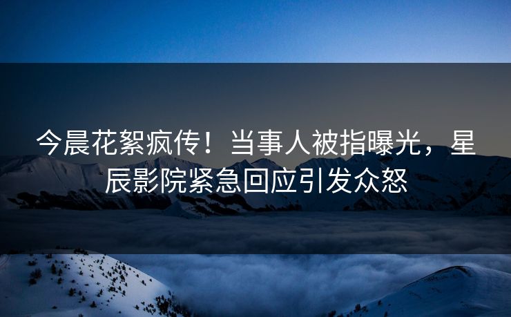 今晨花絮疯传！当事人被指曝光，星辰影院紧急回应引发众怒