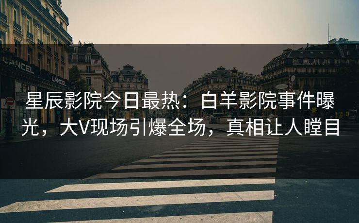 星辰影院今日最热：白羊影院事件曝光，大V现场引爆全场，真相让人瞠目