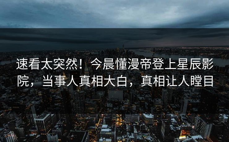 速看太突然！今晨懂漫帝登上星辰影院，当事人真相大白，真相让人瞠目