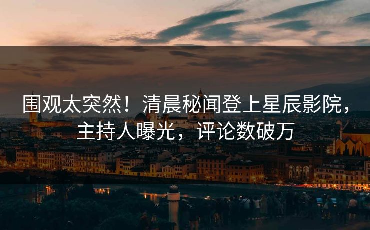 围观太突然！清晨秘闻登上星辰影院，主持人曝光，评论数破万