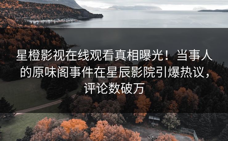 星橙影视在线观看真相曝光！当事人的原味阁事件在星辰影院引爆热议，评论数破万