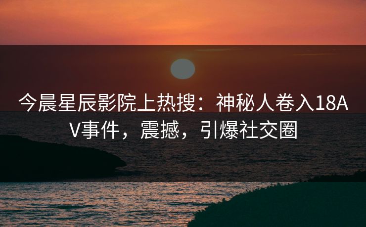 今晨星辰影院上热搜：神秘人卷入18AV事件，震撼，引爆社交圈