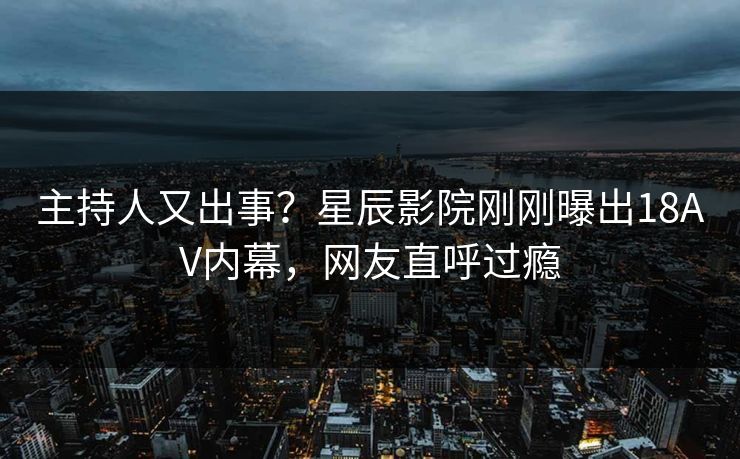 主持人又出事？星辰影院刚刚曝出18AV内幕，网友直呼过瘾