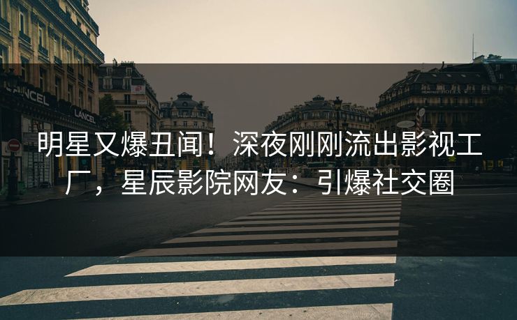 明星又爆丑闻！深夜刚刚流出影视工厂，星辰影院网友：引爆社交圈