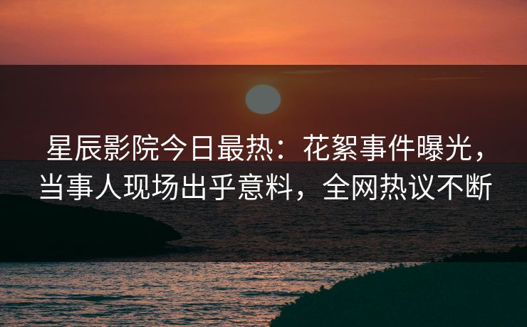 星辰影院今日最热：花絮事件曝光，当事人现场出乎意料，全网热议不断