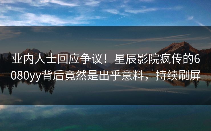 业内人士回应争议！星辰影院疯传的6080yy背后竟然是出乎意料，持续刷屏