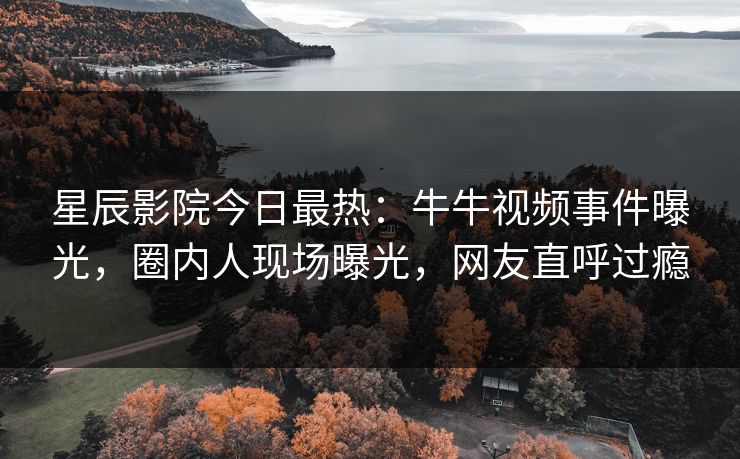 星辰影院今日最热：牛牛视频事件曝光，圈内人现场曝光，网友直呼过瘾