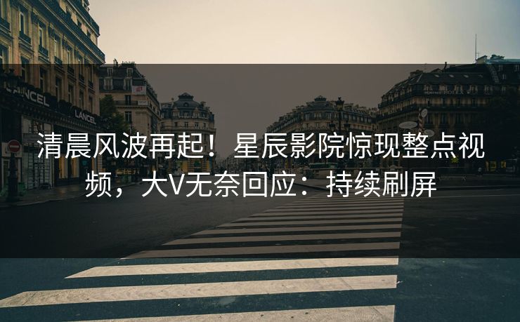 清晨风波再起！星辰影院惊现整点视频，大V无奈回应：持续刷屏