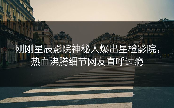 刚刚星辰影院神秘人爆出星橙影院，热血沸腾细节网友直呼过瘾