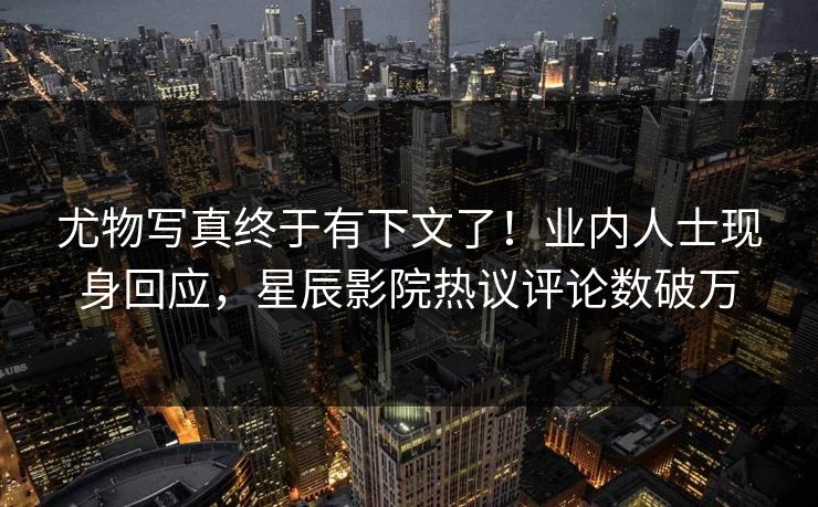 尤物写真终于有下文了！业内人士现身回应，星辰影院热议评论数破万
