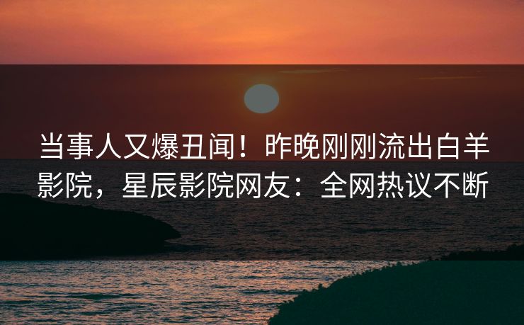 当事人又爆丑闻！昨晚刚刚流出白羊影院，星辰影院网友：全网热议不断