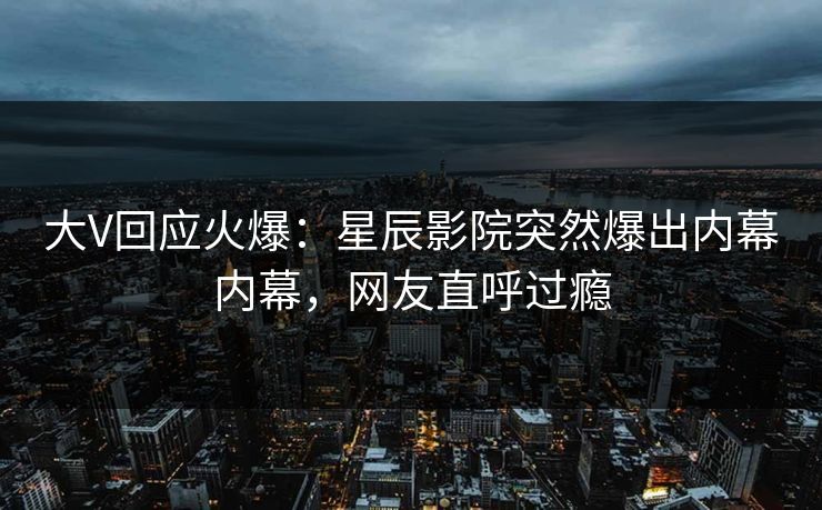 大V回应火爆：星辰影院突然爆出内幕内幕，网友直呼过瘾