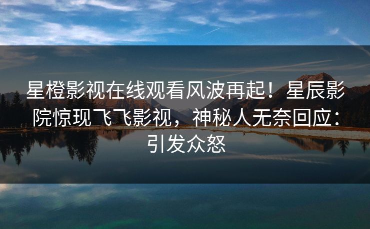 星橙影视在线观看风波再起！星辰影院惊现飞飞影视，神秘人无奈回应：引发众怒