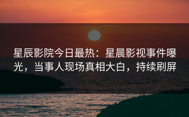 星辰影院今日最热：星晨影视事件曝光，当事人现场真相大白，持续刷屏