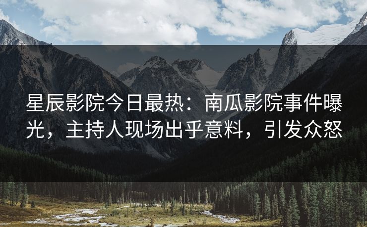 星辰影院今日最热：南瓜影院事件曝光，主持人现场出乎意料，引发众怒