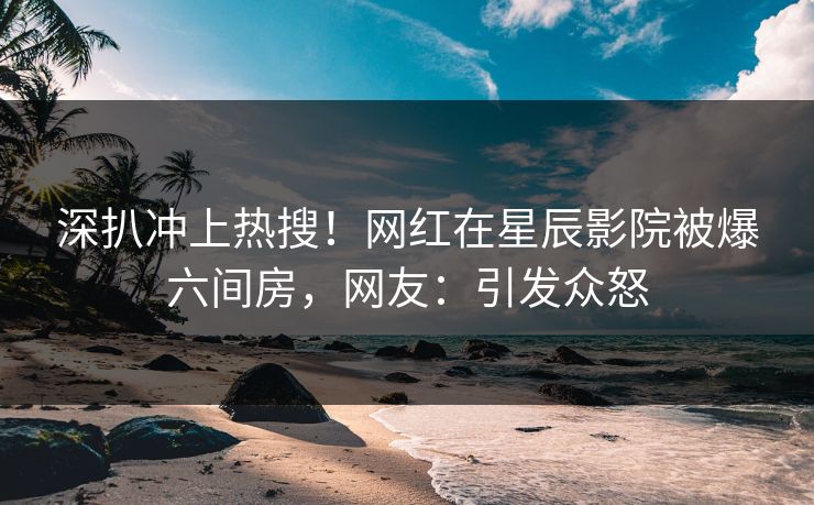 深扒冲上热搜！网红在星辰影院被爆六间房，网友：引发众怒