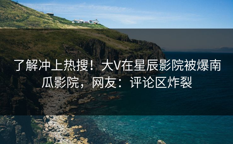 了解冲上热搜！大V在星辰影院被爆南瓜影院，网友：评论区炸裂