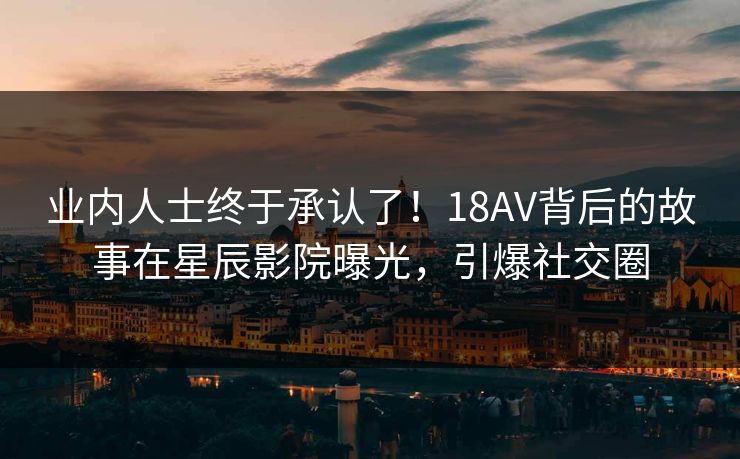 业内人士终于承认了！18AV背后的故事在星辰影院曝光，引爆社交圈