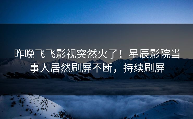 昨晚飞飞影视突然火了！星辰影院当事人居然刷屏不断，持续刷屏