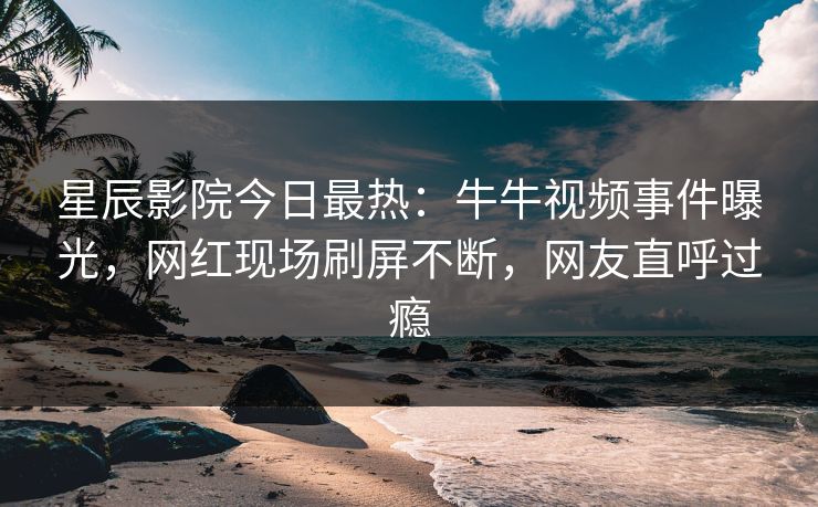 星辰影院今日最热：牛牛视频事件曝光，网红现场刷屏不断，网友直呼过瘾