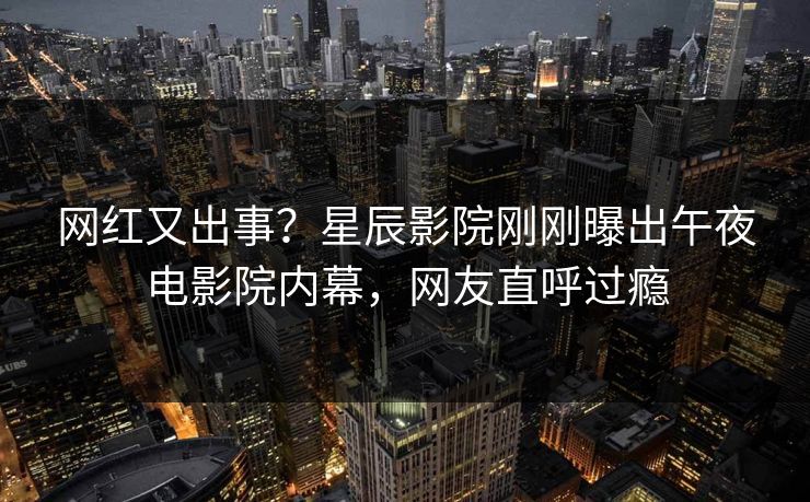 网红又出事？星辰影院刚刚曝出午夜电影院内幕，网友直呼过瘾