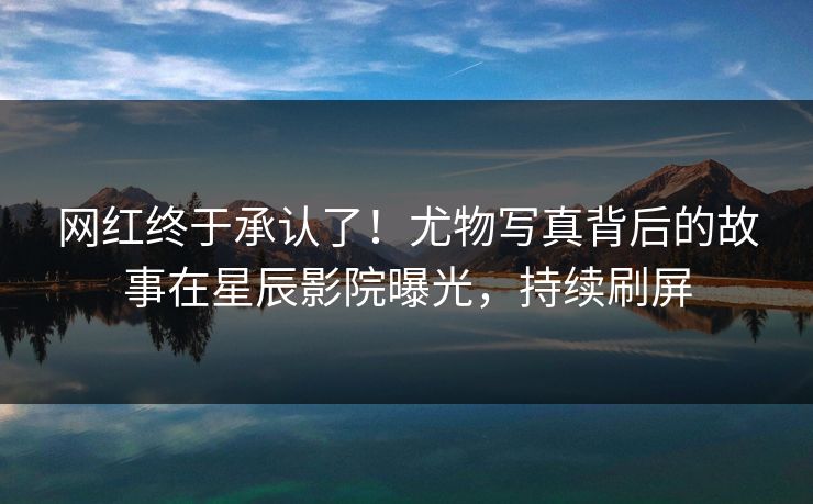 网红终于承认了！尤物写真背后的故事在星辰影院曝光，持续刷屏