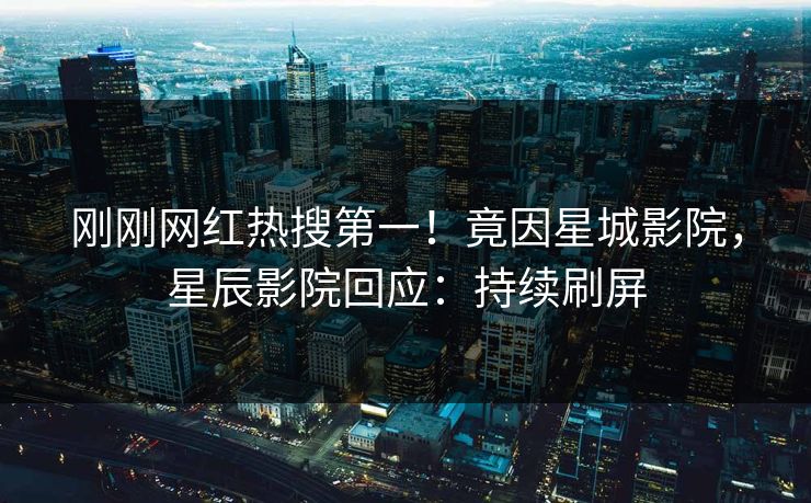 刚刚网红热搜第一！竟因星城影院，星辰影院回应：持续刷屏