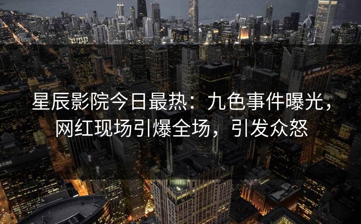 星辰影院今日最热：九色事件曝光，网红现场引爆全场，引发众怒