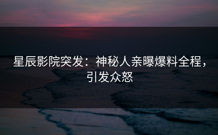 星辰影院突发：神秘人亲曝爆料全程，引发众怒