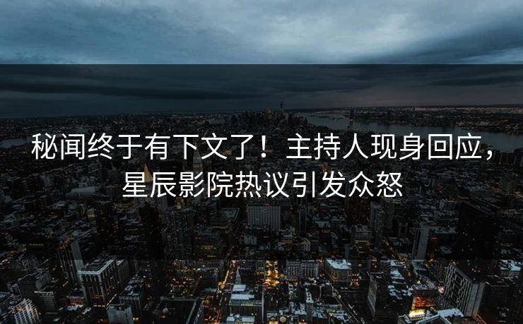 秘闻终于有下文了！主持人现身回应，星辰影院热议引发众怒