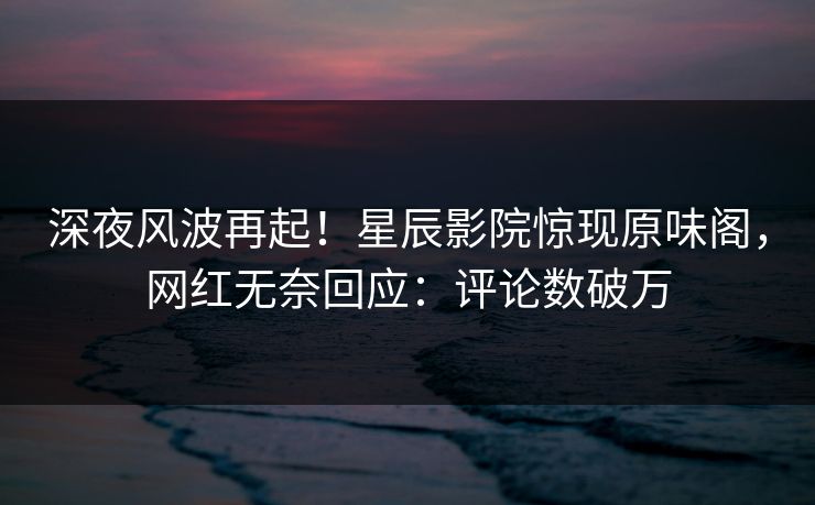 深夜风波再起!星辰影院惊现原味阁,网红无奈回应:评论数破万