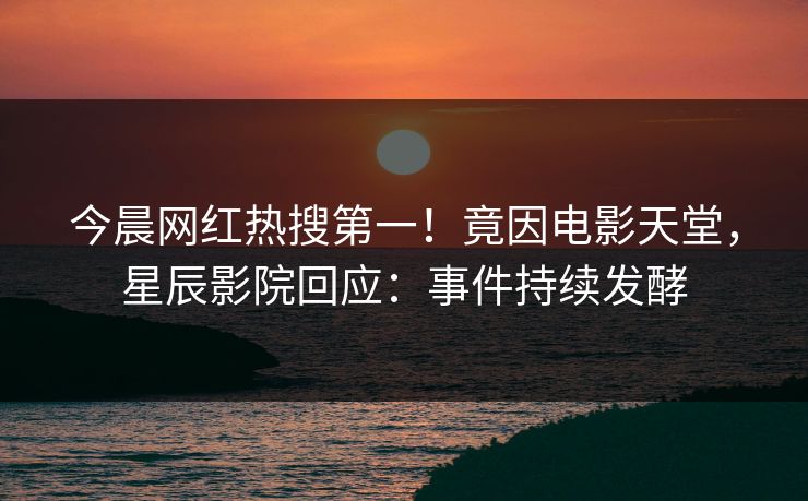 今晨网红热搜第一!竟因电影天堂,星辰影院回应:事件持续发酵